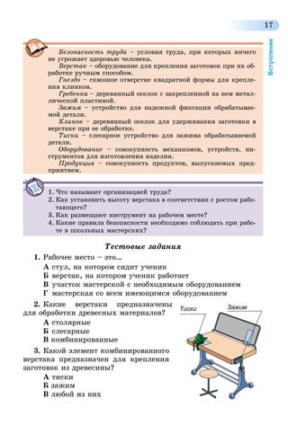 17
Вступление
Безопасность труда – условия труда, при которых ничего
не угрожает здоровью человека.
Верстак – оборудование для крепления заготовок при их об-
работке ручным способом.
Гнездо – сквозное отверстие квадратной формы для крепле-
ния клинков.
Гребенка – деревянный оселок с закрепленной на нем метал-
лической пластиной.
Зажим – устройство для надежной фиксации обрабатывае-
мой детали.
Клинок – деревянный оселок для удерживания заготовки в
верстаке при ее обработке.
Тиски – слесарное устройство для зажима обрабатываемой
детали.
Оборудование – совокупность механизмов, устройств, ин-
струментов для изготовления изделия.
Продукция – совокупность продуктов, выпускаемых пред­
прия­тием.
1.	Что называют организацией труда?
2.	Как установить высоту верстака в соответствии с ростом рабо-
тающего?
3.	Как размещают инструмент на рабочем месте?
4.	Какие правила безопасности необходимо соблюдать при рабо-
те в школьных мастерских?
Тестовые задания
1.	Рабочее место – это…
А	стул, на котором сидит ученик
Б	верстак, на котором ученик работает
В	участок мастерской с необходимым оборудованием
Г	 мастерская со всем имеющимся оборудованием
2.	Какие верстаки предназначены
для обработки древесных материалов?
А столярные
Б	слесарные
В комбинированные
3.	Какой элемент комбинированного
верстака предназначен для крепления
заготовок из древесины?
А тиски
Б зажим
В любой из них
ЗажимТиски
 