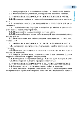 173
Приложение
2.6. Не приступайте к выполнению задания, если чего-то не поняли.
2.7. О замеченных недостатках, неисправности сообщите учителю.
3. ТРЕБОВАНИЯ БЕЗОПАСНОСТИ ПРИ ВЫПОЛНЕНИИ РАБОТ.
3.1. Производите работу в указанной последовательности ее выполне-
ния.
3.2. Пользуйтесь исправным инструментом и используйте его по на-
значению.
3.3. Технологические операции выполняйте на станке в установлен-
ных местах, используя устройства.
3.4. Не допускайте захламленности рабочего места.
3.5. Не отвлекайтесь во время работы, пользуйтесь правильными при-
емами работы.
3.6. Бережно относитесь к оборудованию, инструментам, устройствам,
материалам.
4. ТРЕБОВАНИЯ БЕЗОПАСНОСТИ ПОСЛЕ ОКОНЧАНИЯ РАБОТЫ.
4.1. Материалы, инструменты, оборудование сдайте дежурному или
учителю.
4.2. Проверьте состояние инструментов и положите их на место, уста-
новленное учителем.
4.3. Уберите рабочее место, пользуясь щеткой для сметания (сдувать
стружку или сметать ее рукой запрещается).
4.4. Приведите в порядок свою одежду. Вымойте руки и лицо с мылом.
4.5. Из мастерской выходите с разрешения учителя.
5. ТРЕБОВАНИЯ БЕЗОПАСНОСТИ В АВАРИЙНЫХ СИТУАЦИЯХ.
5.1. В случае травм, пожара немедленно сообщите учителю.
5.2. При несчастных случаях оказывайте первую доврачебную помощь
потерпевшему и принимайте меры по оказанию ему медицинской помощи.
 