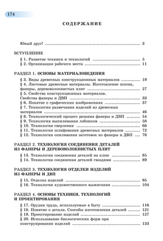 174
СОДЕРЖАНИЕ
Юный друг! ....................................................................... 3
ВСТУПЛЕНИЕ
§ 1. Развитие техники и технологий .................................... 5
§ 2. Организация рабочего места .......................................... 11
РАЗДЕЛ 1. ОСНОВЫ МАТЕРИАЛОВЕДЕНИЯ
§ 3. Виды древесных конструкционных материалов ............... 19
§ 4. Листовые древесные материалы. Изготовление шпона,
фанеры, деревоволокнистых плит ........................................ 27
§ 5. Свойства конструкционных материалов.
Свойства фанеры и ДВП ..................................................... 33
§ 6. Понятие о графических изображениях ........................... 37
§ 7. Технология размечания изделий из древесных
материалов ........................................................................ 46
§ 8. Технологический процесс резания фанеры и ДВП ........... 54
§ 9. Технология выпиливания лобзиком ............................... 58
§ 10. Технология сверления ................................................ 66
§ 11. Технология шлифования древесных материалов ............ 72
§ 12. Технология опиливания заготовок из фанеры и ДВП ..... 76
РАЗДЕЛ 2. ТЕХНОЛОГИЯ СОЕДИНЕНИЯ ДЕТАЛЕЙ
ИЗ ФАНЕРЫ И ДЕРЕВОВОЛОКНИСТЫХ ПЛИТ
§ 13. Технология соединения деталей на клею ...................... 85
§ 14. Технология соединения деталей гвоздями ..................... 89
РАЗДЕЛ 3. ТЕХНОЛОГИЯ ОТДЕЛКИ ИЗДЕЛИЙ
ИЗ ФАНЕРЫ И ДВП
§ 15. Отделка изделий ........................................................ 95
§ 16. Технология художественного выжигания ...................... 104
РАЗДЕЛ 4. ОСНОВЫ ТЕХНИКИ, ТЕХНОЛОГИЙ
И ПРОЕКТИРОВАНИЯ
§ 17. Орудия труда, используемые в быту ............................. 116
§ 18. Понятие о детали. Способы изготовления деталей .......... 121
§ 19. Проектирование изделий ............................................. 127
§ 20. Использование биологических форм при
конструировании изделий ................................................... 133
 