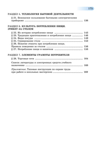 175
РАЗДЕЛ 5. ТЕХНОЛОГИЯ БЫТОВОЙ ДЕЯТЕЛЬНОСТИ
§ 21. Безопасное пользование бытовыми электрическими
приборами ......................................................................... 136
РАЗДЕЛ 6. КУЛЬТУРА ПОТРЕБЛЕНИЯ ПИЩИ.
ЭТИКЕТ ЗА СТОЛОМ
§ 22. Из истории потребления пищи .................................... 143
§ 23. Традиции приготовления и потребления пищи .............. 146
§ 24. Виды посуды ............................................................. 149
§ 25. Сервирование стола .................................................... 153
§ 26. Понятие этикета при потреблении пищи.
Правила поведения за столом .............................................. 156
§ 27. Потребление пищи и напитков .................................... 158
РАЗДЕЛ 7. ЭЛЕМЕНТЫ ГРАМОТЫ ПОТРЕБИТЕЛЯ
§ 28. Торговые сети ............................................................ 164
Список литературы и электронных средств учебного
назначения ........................................................................ 168
Приложение. Типовые инструкции по охране труда
при работе в школьных мастерских...................................... 	169
 