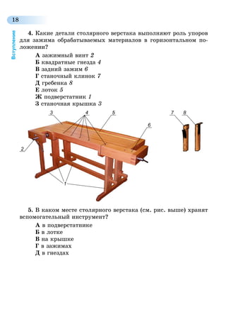 18
Вступление
4.	Какие детали столярного верстака выполняют роль упоров
для зажима обрабатываемых материалов в горизонтальном по-
ложении?
А зажимный винт 2
Б квадратные гнезда 4
В задний зажим 6
Г станочный клинок 7
Д гребенка 8
Е лоток 5
Ж подверстатник 1
З станочная крышка 3
3 7 8
2
1
4 5
6
5.	В каком месте столярного верстака (см. рис. выше) хранят
вспомогательный инструмент?
А в подверстатнике
Б в лотке
В на крышке
Г в зажимах
Д в гнездах
 