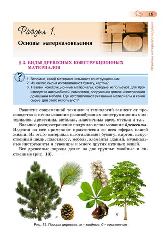 19
Основыматериаловедения
Раздел 1.
Основы материаловедения
§ 3. ВИДЫ ДРЕВЕСНЫХ КОНСТРУКЦИОННЫХ
МАТЕРИАЛОВ
1. Вспомни, какой материал называют конструкционным.
2. Из какого сырья изготавливают бумагу, картон?
3. Назови конструкционные материалы, которые используют для про-
изводства автомобилей, самолетов, сооружения домов, изготовления
домашней мебели. Где изготавливают указанные материалы и какое
сырье для этого используют?
Развитие современной техники и технологий зависит от про-
изводства и использования разнообразных конструкционных ма-
териалов: древесины, металла, пластичных масс, стекла и т.п.
Большое распространение получило использование древесины.
Изделия из нее применяют практически во всех сферах нашей
жизни. Из этого материала изготавливают бумагу, картон, искус-
ственный шелк, пластмассу, мебель, элементы зданий, музыкаль-
ные инструменты и сувениры и много других нужных вещей.
Все древесные породы делят на две группы: хвойные и ли-
ственные (рис. 13).
Рис. 13. Породы деревьев: а – хвойные; б – лиственные
ба
 