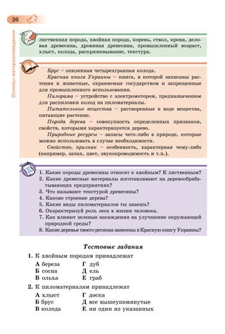 26
Основыматериаловедения
лиственная порода, хвойная порода, корень, ствол, крона, дело-
вая древесина, дровяная древесина, промышленный возраст,
хлыст, колода, раскряжевывание, текстура.
Брус – опиленная четырехгранная колода.
Красная книга Украины – книга, в которой записаны рас-
тения и животные, охраняемые государством и запрещенные
для промышленного использования.
Пилорама – устройство с электромотором, предназначенное
для распиловки колод на пиломатериалы.
Питательные вещества – растворенные в воде вещества,
питающие растение.
Порода дерева – совокупность определенных признаков,
свойств, которыми характеризуется дерево.
Природные ресурсы – запасы чего-либо в природе, которые
можно использовать в случае необходимости.
Свойство, признак – особенность, характерная чему-либо
(например, запах, цвет, звукопроводимость и т.п.).
1. Какие породы древесины относят к хвойным? К лиственным?
2. Какие древесные материалы изготавливают на деревообраба-
тывающих предприятиях?
3. Что называют текстурой древесины?
4. Каково строение дерева?
5. Какие виды пиломатериалов ты знаешь?
6. Охарактеризуй роль леса в жизни человека.
7. Как влияют зеленые насаждения на улучшение окружающей
природной среды?
8. КакиедеревьятвоегорегионазанесенывКраснуюкнигуУкраины?
Тестовые задания
1.	К хвойным породам принадлежат
А 	береза	 Г 	дуб
Б 	сосна	 Д 	ель
В 	ольха	 Е 	граб
2.	К пиломатериалам принадлежат
А хлыст	 Г	доска
Б брус	 Д	все вышеупомянутые
В колода	 Е	ни один из указанных
 
