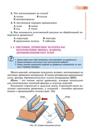 27
Основыматериаловедения
3.	Что изготавливают из колод?
А столы	 В стулья
Б пиломатериалы
4.	К лиственным породам принадлежат
А клен	 В осина
Б ель		 Г сосна
5.	Как называется естественный рисунок на обработанной по-
верхности древесины?
А структура	 В текстура
Б продольные полосы	 Г заболонь
§ 4. ЛИСТОВЫЕ ДРЕВЕСНЫЕ МАТЕРИАЛЫ.
ИЗГОТОВЛЕНИЕ ШПОНА, ФАНЕРЫ,
ДЕРЕВОВОЛОКНИСТЫХ ПЛИТ
1. Какие известные тебе материалы изготавливают из древесины?
2. Какой материал используют для изготовления мебели?
3. Какие техники украшения изделий из древесных материалов ты зна-
ешь? Приведи примеры.
Много изделий, которыми пользуется человек, изготавливают из
листовых древесных материалов. К таким материалам принадлежат
шпон, фанера, деревоволокнистые плиты (сокращенно ДВП).
Шпон  – это тонкие листы древесины, которые используют
для изготовления клеенной фанеры и отделки изделий.
Различают строганый и лущеный шпон. Строганый шпон по-
лучают строганием древесины, а лущеный – способом срезания
ножом с вращающейся колоды (рис. 25).
Рис. 25. Схема получения шпона
 