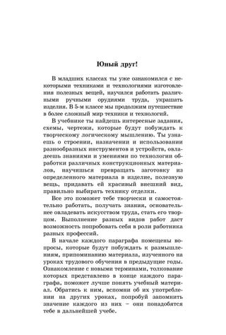 Юный друг!
В младших классах ты уже ознакомился с не-
которыми техниками и технологиями изготовле-
ния полезных вещей, научился работать различ-
ными ручными орудиями труда, украшать
изделия. В 5-м классе мы продолжим путешествие
в более сложный мир техники и технологий.
В учебнике ты найдешь интересные задания,
схемы, чертежи, которые будут побуждать к
творческому логическому мышлению. Ты узна-
ешь о строении, назначении и использовании
разнообразных инструментов и устройств, овла-
деешь знан­иями и умениями по технологии об-
работки различных конструкционных материа-
лов, научишься превращать заготовку из
определенного материала в изделие, полезную
вещь, придавать ей красивый внешний вид,
правильно выбирать технику отделки.
Все это поможет тебе творчески и самостоя-
тельно работать, получать знания, основатель-
нее овладевать искусством труда, стать его твор-
цом. Выполнение разных видов работ даст
возможность попробовать себя в роли работника
разных профессий.
В начале каждого параграфа помещены во-
просы, которые будут побуждать к размышле-
ниям, припоминанию материала, изученного на
уроках трудового обучения в предыдущие годы.
Озна­ком­ление с новыми терминами, толкование
которых представлено в конце каждого пара-
графа, поможет лучше понять учебный матери-
ал. Обратись к ним, вспомни об их употребле-
нии на других уроках, попробуй запомнить
значение каждого из них – они понадобятся
тебе в дальнейшей учебе.
 