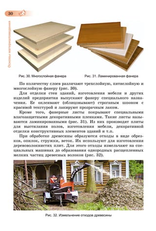 30
Основыматериаловедения
Рис. 30. Многослойная фанера Рис. 31. Ламинированная фанера
По количеству слоев различают трехслойную, пятислойную и
многослойную фанеру (рис. 30).
Для отделки стен зданий, изготовления мебели и других
изделий предприятия выпускают фанеру специального назна­
чения. Ее оклеивают (облицовывают) строганым шпоном с
красивой текстурой и лакируют прозрачным лаком.
Кроме того, фанерные листы покрывают специальными
влагозащитными декоративными пленками. Такие листы назы­
ваются ламинированными (рис. 31). Из них производят плиты
для выстилания полов, изготовления мебели, декоратив­ной
отделки конструктивных элементов зданий и т.п.
При обработке древесины образуются отходы в виде обрез-
ков, опилок, струж­ки, веток. Их используют для изготовления
деревоволокнистих плит. Для этого отходы измельчают на спе-
циальных машинах до образования однородных расщепленных
мелких частиц древесных волокон (рис. 32).
Рис. 32. Измельчение отходов древесины
 