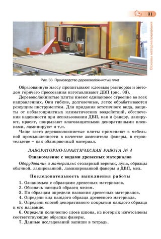 31
Основыматериаловедения
Образованную массу пропитывают клеевым раствором и мето-
дом горячего прессования изготавливают ДВП (рис. 33).
Деревоволокнистые плиты имеют одинаковое строение во всех
направлениях. Они гибкие, долговечные, легко обрабатываются
режущим инструментом. Для придания эстетичного вида, защи-
ты от неблагоприятных климатических воздействий, обеспече-
ния надежности при использовании ДВП, как и фанеру, лакиру-
ют, красят, покрывают влагозащитными декоративными плен-
ками, ламинируют и т.п.
Чаще всего деревоволокнистые плиты применяют в мебель-
ной промышленности в качестве заменителя фанеры, в строи-
тельстве – как облицовочный материал.
ЛАБОРАТОРНО-ПРАКТИЧЕСКАЯ РАБОТА № 4
Ознакомление с видами древесных материалов
Оборудование и материалы: столярный верстак, лупа, образцы
обычной, лакированной, ламинированной фанеры и ДВП, мел.
Последовательность выполнения работы
1. Ознакомься с образцами древесных материалов.
2. Обозначь каждый образец мелом.
3. По образцам определи названия древесных материалов.
4. Определи вид каждого образца древесного материала.
5. Определи способ декоративного покрытия каждого образца
и его название.
6. Определи количество слоев шпона, из которых изготовлены
соответствующие образцы фанеры.
7. Данные исследований запиши в тетрадь.
Рис. 33. Производство деревоволокнистых плит
 
