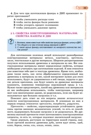 33
Основыматериаловедения
4.	Для чего при изготовлении фанеры и ДВП применяют го-
рячее прессование?
А чтобы уменьшить расходы клея
Б чтобы листы фанеры были ровными
В чтобы ускорить процесс склеивания
Г чтобы уменьшить давление пресса
§ 5. СВОЙСТВА КОНСТРУКЦИОННЫХ МАТЕРИАЛОВ.
СВОЙСТВА ФАНЕРЫ И ДВП
1.	Вспомни, какие известные тебе свойства присущи фанере, шпону и ДВП.
2. Что общего и в чем отличие между фанерой и ДВП?
3. С какой целью фанеру изготавливают из непарного количества лис-
тов шпона?
Для изготовления полезных вещей используют разнообразные
конструкционные материалы: металл, пластмассу, оргстекло,
шелк, текстильные и другие материалы. Широкое распространение
получило использование древесины и материалов из нее. Все кон-
струкционные материалы имеют определенные свойства, которые
необходимо учитывать при изготовлении изделий. К ним относятся
уже известные тебе цвет и текстура древесины. Кроме того, необхо-
димо также знать, как легко обрабатывается определенный вид
древесины и материалы из нее, какой инструмент нужно для этого
использовать, будут ли удерживаться в ней гвозди, шурупы и дру-
гие детали крепления, как будут влиять на древесные материалы
влажность, изменения температуры окружающей среды и т.п.
Нужно также предусмотреть, какой вид древесины или материалов
из нее необходимо использовать, чтобы конструкция, например
мост или многоэтажное здание, не разрушилась, если она будет ис-
пользоваться при больших нагрузках и т.п.
Поможет дать ответ на эти вопросы знание механических
свойств конструкционных материалов. К основным из них в
первую очередь относятся: прочность, твердость, упругость.
Прочность – свойство, характеризующее устойчивость древе-
сины против внешних механических усилий, то есть ее способ-
ность выдерживать большие нагрузки и не разрушаться. Из дре-
весины высокой прочности стоит изготавливать конструкционные
элементы, то есть те, которые подлежат значительной нагрузке.
Среди деревьев, растущих на территории нашей страны, наи-
более прочной является древесина дуба, затем идут ясень, граб,
клен, береза, сосна, ель, ольха, осина, липа.
 