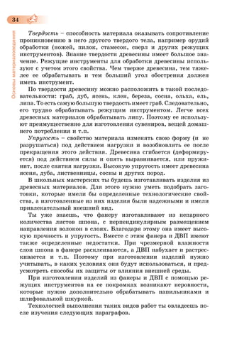 34
Основыматериаловедения
Твердость – способность материала оказывать сопротивление
проникновению в него другого твердого тела, например орудий
обработки (ножей, пилок, стамесок, сверл и других режущих
инструментов). Знание твердости древесины имеет большое зна-
чение. Режущие инструменты для обработки древесины исполь-
зуют с учетом этого свойства. Чем тверже древесина, тем тяже-
лее ее обрабатывать и тем больший угол обострения должен
иметь инструмент.
По твердости древесину можно расположить в такой последо-
вательности: граб, дуб, ясень, клен, береза, сосна, ольха, ель,
липа.Тоестьсамуюбольшуютвердостьимеетграб.Следовательно,
его трудно обрабатывать режущим инструментом. Легче всех
древесных материалов обрабатывать липу. Поэтому ее использу-
ют преимущественно для изготовления сувениров, вещей домаш-
него потребления и т.п.
Упругость – свойство материала изменять свою форму (и  не
разрушаться) под действием нагрузки и возобновлять ее после
прекращения этого действия. Древесина сгибается (деформиру-
ется) под действием силы и опять выравнивается, или пружи-
нит, после снятия нагрузки. Высокую упругость имеет древесина
ясеня, дуба, лиственницы, сосны и других пород.
В школьных мастерских ты будешь изготавливать изделия из
древесных материалов. Для этого нужно уметь подобрать заго-
товки, которые имели бы определенные технологические свой-
ства, а изготовленные из них изделия были надежными и имели
привлекательный внешний вид.
Ты уже знаешь, что фанеру изготавливают из непарного
количества листов шпона, с перпендикулярным размещением
направления волокон в слоях. Благодаря этому она имеет высо-
кую прочность и упругость. Вместе с этим фанера и ДВП имеют
также определенные недостатки. При чрезмерной влажности
слои шпона в фанере расклеиваются, а ДВП набухает и растрес­
кивается и т.п. Поэтому при изготовлении изделий нужно
учитывать, в каких условиях они будут использоваться, и пред-
усмотреть способы их защиты от влияния внешней среды.
При изготовлении изделий из фанеры и ДВП с помощью ре-
жущих инструментов на ее покромках возникают неровности,
которые нужно дополнительно обрабатывать напильниками и
шлифовальной шкуркой.
Технологией выполнения таких видов работ ты овладеешь по-
сле изучения следующих параграфов.
 