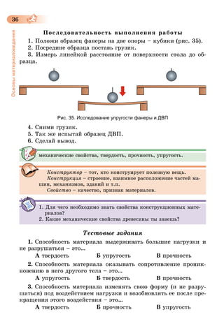 36
Основыматериаловедения
Последовательность выполнения работы
1. Положи образец фанеры на две опоры – кубики (рис. 35).
2. Посредине образца поставь грузик.
3. Измерь линейкой расстояние от поверхности стола до об-
разца.
Рис. 35. Исследование упругости фанеры и ДВП
4. Сними грузик.
5. Так же испытай образец ДВП.
6. Сделай вывод.
механические свойства, твердость, прочность, упругость.
Конструктор – тот, кто конструирует полезную вещь.
Конструкция – строение, взаимное расположение частей ма-
шин, механизмов, зданий и т.п.
Свойство – качество, признак материалов.
1. Для чего необходимо знать свойства конструкционных мате-
риалов?
2. Какие механические свойства древесины ты знаешь?
Тестовые задания
1.	Способность материала выдерживать большие нагрузки и
не разрушаться – это…
А твердость	 Б упругость	 В прочность
2.	Способность материала оказывать сопротивление проник-
новению в него другого тела – это…
А упругость	 Б твердость	 В прочность
3.	Способность материала изменять свою форму (и не разру-
шаться) под воздействием нагрузки и возобновлять ее после пре-
кращения этого воздействия – это…
А твердость 	 Б прочность	 В упругость
 