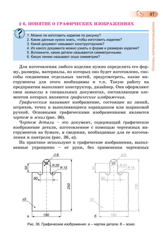 37
Основыматериаловедения
§ 6. ПОНЯТИЕ О ГРАФИЧЕСКИХ ИЗОБРАЖЕНИЯХ
1. Можно ли изготовить изделие по рисунку?
2. Какие данные нужно знать, чтобы изготовить изделие?
3. Какой документ называют конструкторским?
4. Из какого документа можно узнать о форме и размерах изделия?
5. Вспомните, какие детали называются симметричными.
6. Какую линию называют осью симметрии?
Для изготовления любого изделия нужно определить его фор-
му, размеры, материалы, из которых оно будет изготовлено, спо-
собы соединения отдельных частей, предусмотреть, какие ин-
струменты для этого нео­бходимы и т.п. Такую работу на
предприятии выполняет конструктор, дизайнер. Они оформляют
свои замыслы в специальных документах, составляющим эле-
ментом которых являются графические изображения.
Графическим называют изображение, состоящее из линий,
штрихов, точек и выполняющееся карандашом или шариковой
ручкой. Основными графическими изображениями являются
чертеж и эскиз (рис. 36).
Чертеж детали – это документ, содержащий графическое
изображение детали, изготовленное с помощью чертежных ин-
струментов на бумаге, и сведения, необходимые для ее изготов-
ления и контроля (рис. 36, а).
На практике используют и графические изображения, выпол-
ненные упрощенно – от руки, без применения чертежных
a б
Рис. 36. Графические изображения: а – чертеж детали; б – эскиз
 
