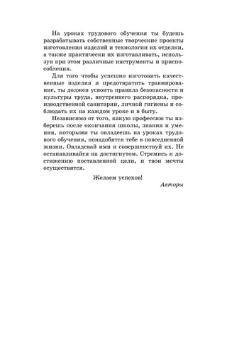 На уроках трудового обучения ты будешь
разрабатывать собственные творческие проекты
изготовления изделий и технологии их отделки,
а также практически их изготавливать, исполь-
зуя при этом различные инструменты и приспо-
собления.
Для того чтобы успешно изготовить качест­
венные изделия и предотвратить травмирова-
ние, ты должен усвоить правила безопасности и
культуры труда, внутреннего распорядка, про-
изводственной санитарии, личной гигиены и со-
блюдать их на каждом уроке и в быту.
Независимо от того, какую профессию ты из-
берешь после окончания школы, знания и уме-
ния, которыми ты овладеешь на уроках трудо-
вого обучения, понадобятся тебе в повседневной
жизни. Овладевай ими и совершенствуй их. Не
останавливайся на достигнутом. Стремись к до-
стижению поставленной цели, и твои мечты
осуществятся.
Желаем успехов!
Авторы
 