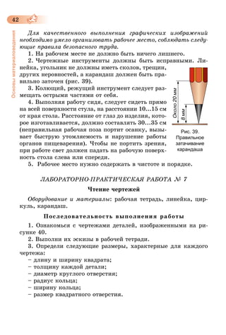 42
Основыматериаловедения
Для качественного выполнения графических изображений
необходимо умело организовать рабочее место, соблюдать следу­
ющие правила безопасного труда.
1. На рабочем месте не должно быть ничего лишнего.
2. Чертежные инструменты должны быть исправными. Ли­
нейка, угольник не должны иметь сколов, трещин,
других неровностей, а карандаш должен быть пра-
вильно заточен (рис. 39).
3. Колющий, режущий инструмент следует раз-
мещать острыми частями от себя.
4. Выполняя работу сидя, следует сидеть прямо
на всей поверхности стула, на расстоянии 10...15 см
от края стола. Расстояние от глаз до изделия, кото­
рое изготавливается, должно составлять 30...35 см
(неправильная рабочая поза портит осанку, вызы-
вает быструю утомляемость и нарушение работы
органов пищеварения). Чтобы не портить зрения,
при работе свет должен падать на рабочую поверх-
ность стола слева или спереди.
5.	 Рабочее место нужно содержать в чистоте и порядке.
ЛАБОРАТОРНО-ПРАКТИЧЕСКАЯ РАБОТА № 7
Чтение чертежей
Оборудование и материалы: рабочая тетрадь, линейка, цир-
куль, карандаш.
Последовательность выполнения работы
1. Ознакомься с чертежами деталей, изображенными на ри-
сунке 40.
2. Выполни их эскизы в рабочей тетради.
3. Определи следующие размеры, характерные для каждого
чертежа:
– длину и ширину квадрата;
– толщину каждой детали;
– диаметр круглого отверстия;
– радиус кольца;
– ширину кольца;
– размер квадратного отверстия.
Рис. 39.
Правильное
затачивание
карандаша
 