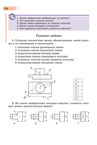 44
Основыматериаловедения
1. Какие графические изображения ты знаешь?
2. Что называют эскизом детали?
3. Какие линии применяют на чертеже изделия?
4. Какие линии называют основными?
5. Как правильно проставить размер на чертеже?
Тестовые задания
1. Установи соответствие между обозначениями линий черте-
жа и их названиями и назначением.
1 сплошная тонкая (размерная) линия
2 сплошная тонкая (выносная) линия
3 штрихпунктирная (осевая) линия
4 штриховая (линия невидимого контура)
5 сплошная толстая (линия видимого контура)
6 штрихпунктирная центровая линия
2. На каком изображении показано изделие, элементы кото-
рого имеют прямоугольную форму?
         А                                  Б                                 В                                   Г
1
2
3
4
5
6
 