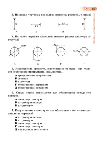 45
Основыматериаловедения
3. На каких чертежах правильно нанесены размерные числа?
             А                              Б                                          В                            Г
4. На каком чертеже правильно нанесен размер диаметра от-
верстия?
          А                                    Б                                   В                                     Г
5. Изображение предмета, выполненное от руки, «на глаз»,
без чертежного инструмента, называется...
А	графическим документом
Б	эскизом
В	проектом
Г	 техническим чертежом
Д	техническим рисунком
6. Какую линию используют для обозначения невидимого
контура?
А	сплошную тонкую
Б	штрихпунктирную
В	штриховую
7. Какую линию используют для обозначения оси симметрии
детали на чертеже?
А	штрихпунктирную
Б	штриховую
В	сплошную тонкую
Г	 сплошную толстую
Д	нет правильного ответа
 