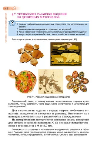 46
Основыматериаловедения
§ 7. ТЕХНОЛОГИЯ РАЗМЕТКИ ИЗДЕЛИЙ
ИЗ ДРЕВЕСНЫХ МАТЕРИАЛОВ
1. Какими графическими документами пользуются при изготовлении из-
делий?
2. Какие единицы измерения проставляют на чертеже?
3. Какие известные тебе инструменты используют для разметки изделий?
4. Какую информацию необходимо знать, чтобы изготовить изделие?
Рассмотри изделия, изготовленные твоими ровесниками (рис. 41).
Рис. 41. Изделия из древесных материалов
Поразмышляй, какие, по твоему мнению, технологические операции нужно
выполнить, чтобы изготовить такие вещи. Какие инструменты и материалы для
этого надо иметь?
Для изготовления изделия в первую очередь необходимо вы-
полнить определенные измерения и разметку. Выполняют их с
помощью измерительных и разметочных инструментов.
На измерительных инструментах нанесены шкалы измерения
для отсчета показаний измерения. С их помощью измеряют раз-
меры с точностью от 1,0 до 5,0 мм.
Ознакомься со строением и назначением инструментов, указанных в табли­­
це 4. Подумай, какие технологические операции можно ими выполнять, за исклю-
чением тех, которые представлены в этой таблице. Объясни свои рассуждения.
 