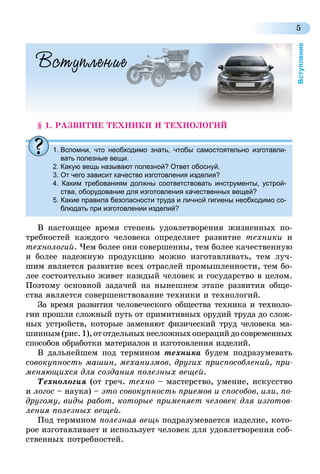 5
Вступление
Вступление
§ 1. РАЗВИТИЕ ТЕХНИКИ И ТЕХНОЛОГИЙ
1.	Вспомни, что необходимо знать, чтобы самостоятельно изготавли-
вать полезные вещи.
2. Какую вещь называют полезной? Ответ обоснуй.
3. От чего зависит качество изготовления изделия?
4. Каким требованиям должны соответствовать инструменты, устрой-
ства, оборудование для изготовления качественных вещей?
5. Какие правила безопасности труда и личной гигиены необходимо со-
блюдать при изготовлении изделий?
В настоящее время степень удовлетворения жизненных по-
требностей каждого человека определяет развитие техники и
технологий. Чем более они совершенны, тем более качественную
и более надежную продукцию можно изготавливать, тем луч-
шим является развитие всех отраслей промышленности, тем бо-
лее состоятельно живет каждый человек и государство в целом.
Поэтому основной задачей на нынешнем этапе развития обще-
ства является совершенствование техники и технологий.
За время развития человеческого общества техника и техноло-
гии прошли сложный путь от примитивных орудий труда до слож-
ных устройств, которые заменяют физический труд человека ма-
шинным(рис.1),ототдельныхнесложныхоперацийдосовременных
способов обработки материалов и изготовления изделий.
В дальнейшем под термином техника будем подразумевать
совокупность машин, механизмов, других приспособлений, при-
меняющихся для создания полезных вещей.
Технология (от греч. техно – мастерство, умение, искусство
и логос – наука) – это совокупность приемов и способов, или, по-
другому, виды работ, которые применяет человек для изготов-
ления полезных вещей.
Под термином полезная вещь подразумевается изделие, кото-
рое изготавливает и использует человек для удовлетворения соб-
ственных потребностей.
 