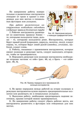 51
Основыматериаловедения
По завершении работы измери-
тельные и разметочные инструменты
очищают от грязи и хранят в отве-
денных для них местах в специаль-
ных футлярах или укладках.
При работе разметочным ин­
струментом необходимо соблюдать
следующие правила безопасного труда:
1.  Рабочие инструменты размеща-
ют по известному правилу: ближе –
те, которыми пользуются чаще, даль-
ше – те, которыми пользуются реже. Инструменты, которые
берут правой рукой (карандаш, циркуль, молоток, пилу), кладут
справа, те, которые берут левой рукой (линейку, угольник, ша-
блон), кладут слева.
2. Работы, связанные с применением инструментов, которые
имеют колющие и режущие части, следует выполнять осторож-
но, чтобы не травмироваться.
3. Передавать режущие или колющие инструменты необходи-
мо острыми частями «к себе» (рис. 46, а), а брать – «от себя»
(рис. 46, б).
a
б
Рис. 46. Приемы передачи (а) и принимания (б)
колющих инструментов
4. Во время перерывов между работой на острие колющих и
режущих инструментов нужно надевать предохранительные кол-
пачки или размещать их в специальных укладках.
5. Выполняя работу, необходимо предотвращать падение за-
готовки, краями которой можно травмироваться.
6. По завершении работы следует убрать рабочее место, все
инструменты разместить в футлярах или отведенных для них
местах.
Рис. 45. Увеличение рисунка
с помощью трафаретной сетки
 