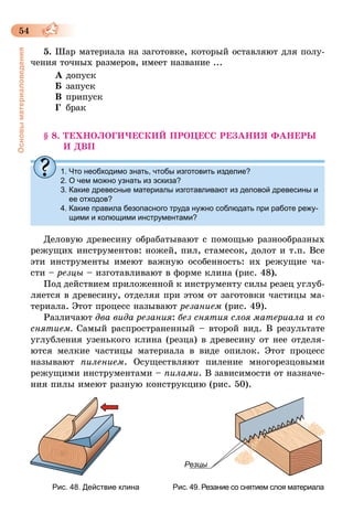 54
Основыматериаловедения
5.	Шар материала на заготовке, который оставляют для полу-
чения точных размеров, имеет название ...
А	допуск	
Б	запуск	
В	припуск
Г	 брак
§ 8. ТЕХНОЛОГИЧЕСКИЙ ПРОЦЕСС РЕЗАНИЯ ФАНЕРЫ
И ДВП
1.	Что необходимо знать, чтобы изготовить изделие?
2.	О чем можно узнать из эскиза?
3.	Какие древесные материалы изготавливают из деловой древесины и
ее отходов?
4.	Какие правила безопасного труда нужно соблюдать при работе режу-
щими и колющими инструментами?
Деловую древесину обрабатывают с помощью разнообразных
режущих инструментов: ножей, пил, стамесок, долот и т.п. Все
эти инструменты имеют важную особенность: их режущие ча-
сти – резцы – изготавливают в форме клина (рис. 48).
Под действием приложенной к инструменту силы резец углуб­
ляется в древесину, отделяя при этом от заготовки частицы ма-
териала. Этот процесс называют резанием (рис. 49).
Различают два вида резания: без снятия слоя материала и со
снятием. Самый распространенный – второй вид. В результате
углубления узенького клина (резца) в древесину от нее отделя-
ются мелкие частицы материала в виде опилок. Этот процесс
называют пилением. Осуществляют пиление многорезцовыми
режущими инструментами – пилами. В зависимости от назначе-
ния пилы имеют разную конструкцию (рис. 50).
Резцы
		 Рис. 48. Действие клина				 Рис. 49. Резание со снятием слоя материала
 