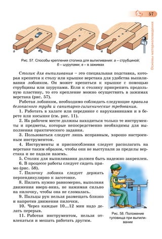 57
Основыматериаловедения
а б в
Рис. 57. Способы крепления столика для выпиливания: а – струбциной;
б – шурупами; в – в зажимах
Столик для выпиливания – это специальная подставка, кото-
рая крепится к столу или крышке верстака для удобства выпили-
вания лобзиком. Он может крепиться к крышке с помощью
струбцины или шурупами. Если к столику прикрепить продоль-
ную пластину, то его крепление можно осуществить в зажимах
верстака (рис. 57).
Работая лобзиком, необходимо соблюдать следующие правила
безопасного труда и санитарно-гигиенические требования.
1. Работать в халате или переднике с нарукавниками и в бе-
рете или косынке (см. рис. 11).
2. На рабочем месте должны находиться только те инструмен-
ты и предметы, которые непосредственно необходимы для вы-
полнения практического задания.
3. Пользоваться следует лишь исправным, хорошо настроен-
ным инструментом.
4. Инструменты и приспособления следует располагать на
верстаке таким образом, чтобы они не выступали за пределы вер-
стака и не падали наземь.
5. Столик для выпиливания должен быть надежно закреплен.
6. В процессе работы следует сидеть пря-
мо (рис. 58).
7.   Пилочку лобзика следует держать
перпендикулярно к заготовке.
8. Пилить нужно равномерно, выполняя
движения вверх-вниз, не нажимая сильно
на пилочку, чтобы она не сломалась.
9. Пальцы рук нельзя размещать близко
и напротив движения пилочки.
10. Через каждые 10...12 мин надо де-
лать перерыв.
11.   Работая инструментом, нельзя от-
влекаться и мешать работать другим.
Рис. 58. Положение
туловища при выпили-
вании
 