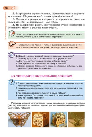 58
Основыматериаловедения
12. Запрещается сдувать опилки, образовавшиеся в результа-
те пиления. Убирать их необходимо щеткой-сметалкой.
13. Колющие и режущие инструменты передают острыми ча-
стями «к себе», а принимают – «от себя».
14. По завершении работы инструменты нужно разместить в
отведенном месте, а рабочее место убрать.
резец, клин, резание, пиление, столярная пила, пазухи, пропил,
лобзик, столик для выпиливания, струбцина.
Баранчиковая гайка – гайка с плоскими пластинами по бо-
кам, предназначенная для удобства закручивания вручную.
1.	Какой технологический процесс называют резанием?
2.	Почему зубцы пилы изготавливают в форме клина?
3.	Для чего служат пазухи между зубцами пилы?
4.	Как правильно установить пилочку в лобзик?
5.	Какие правила безопасного труда необходимо соблюдать при
резании древесных материалов?
§ 9. ТЕХНОЛОГИЯ ВЫПИЛИВАНИЯ ЛОБЗИКОМ
1.	С выполнения какого технологического процесса начинают изготов-
ление деталей изделия?
2.	Каким инструментом пользуются для изготовления отверстий в дре-
весине?
3.	Как правильно закрепить пилочку в рамке лобзика?
4.	Какие правила безопасности и личной гигиены необходимо соблю-
дать при работе лобзиком?
Рассмотри изделия, изготовленные твоими одногодками с помощью лобзика
(рис. 59). Изготовить их несложно. Однако для этого необходимо овладеть прие-
мами работы лобзиком.
 