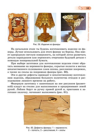 59
Основыматериаловедения
Рис. 59. Изделия из фанеры
На начальном этапе ты будешь изготавливать изделия из фа-
неры. Лучше использовать для этого фанеру из березы. Она име-
ет однородную светлую поверхность, на которой легко размечать
детали карандашом или переносить очертания будущей детали с
помощью копировальной бумаги.
При выборе заготовки для изготовления изделия стоит обра-
тить внимание на неровности фанеры, скрытые полости в местах
некачественного склеивания слоев шпона, расслоение покромок,
а также на сколы на покромках фанеры (рис. 60).
Эти и другие дефекты приводят к некачественному изготовле-
нию изделия, образованию большого количества отходов и рас-
ходованию лишнего времени на работу.
Фанерную заготовку с нанесенным на нее рисунком (размет-
кой) кладут на столик для выпиливания и придерживают левой
рукой. Лобзик берут за ручку правой рукой и, приставив к за-
готовке пилочку, начинают выпиливать (рис. 61).
1
2
3
4
Рис. 60. Дефекты фанеры: 1 – неровности;
2 – полость; 3 – расслоение; 4 – сколы
 
