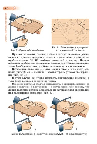 60
Основыматериаловедения
Рис. 61. Прием работы лобзиком
Рис. 62. Выпиливание острых углов:
а – внутренних, б – внешних
а
б
При выпиливании следят, чтобы пилочка двигалась равно-
мерно и перпендикулярно к плоскости заготовки со скоростью
приблизительно 60...80 двойных движений в минуту. Пилить
лобзиком необходимо медленно и равномерно. При выпиливании
углов (особенно острых) удобнее пилить в двух направлениях.
Внутренние углы выпиливают вдоль стороны угла к его вер-
шине (рис. 62, а), а внешние – вдоль стороны угла от его верши-
ны (рис. 62, б).
В этом случае не нужно изменять направление пиления, а
угол будет выпилен достаточно четко.
Внешние контуры следует выпиливать с внешней стороны от
линии разметки, а внутренние – с внутренней. Это значит, что
линия разметки должна оставаться на заготовке для ориентации
при дальнейшей обработке (рис. 63).
а б
Рис. 63. Выпиливание: а – по внутреннему контуру; б – по внешнему контуру
 