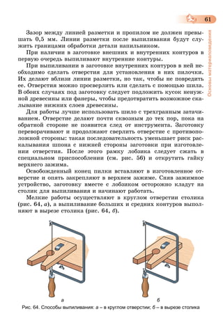 61
Основыматериаловедения
Зазор между линией разметки и пропилом не должен превы-
шать 0,5 мм. Линии разметки после выпиливания будут слу-
жить границами обработки детали напильником.
При наличии в заготовке внешних и внутренних контуров в
первую очередь выпиливают внутренние контуры.
При выпиливании в заготовке внутренних контуров в ней не-
обходимо сделать отверстия для установления в них пилочки.
Их делают вблизи линии разметки, но так, чтобы не повредить
ее. Отверстия можно просверлить или сделать с помощью шила.
В обоих случаях под заготовку следует подложить кусок ненуж-
ной древесины или фанеры, чтобы предотвратить возможное ска-
лывание нижних слоев древесины.
Для работы лучше использовать шило с трехгранным затачи-
ванием. Отверстие делают почти сквозным до тех пор, пока на
обратной стороне не появится след от инструмента. Заготовку
переворачивают и продолжают сверлить отверстие с противопо-
ложной стороны: такая последовательность уменьшает риск рас-
калывания шпона с нижней стороны заготовки при изготовле-
нии отверстия. После этого рамку лобзика следует сжать в
специальном приспособлении (см. рис. 56) и открутить гайку
верхнего зажима.
Освобожденный конец пилки вставляют в изготовленное от-
верстие и опять закрепляют в верхнем зажиме. Сняв зажимное
устройство, заготовку вместе с лобзиком осторожно кладут на
столик для выпиливания и начинают работать.
Мелкие работы осуществляют в круглом отверстии столика
(рис.  64,  а), а выпиливание больших и средних контуров выпол-
няют в вырезе столика (рис. 64, б).
                                а                                                                     б
Рис. 64. Способы выпиливания: а – в круглом отверстии; б – в вырезе столика
 