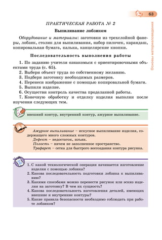63
Основыматериаловедения
ПРАКТИЧЕСКАЯ РАБОТА № 2
Выпиливание лобзиком
Оборудование и материалы: заготовки из трехслойной фане-
ры, лобзик, столик для выпиливания, набор пилочек, карандаш,
копировальная бумага, калька, канцелярские кнопки.
Последовательность выполнения работы
1. По заданию учителя ознакомься с ориентировочными объ-
ектами труда (с. 65).
2. Выбери объект труда по собственному желанию.
3. Подбери заготовку необходимых размеров.
4. Перенеси изображение с помощью копировальной бумаги.
5. Выпили изделие.
6. Осуществи контроль качества проделанной работы.
7. Конечную обработку и отделку изделия выполни после
изучения следующих тем.
внешний контур, внутренний контур, ажурное выпиливание.
Ажурное выпиливание – искусное выпиливание изделия, со-
держащего много сложных контуров.
Дефект – недостаток, изъян.
Полость – ничем не заполненное пространство.
Трафарет – сетка для быстрого воссоздания контура рисунка.
1.	С какой технологической операции начинается изготовление
изделия с помощью лобзика?
2.	Какова последовательность подготовки лобзика к выпилива-
нию?
3.	Какими способами можно перенести рисунок или эскиз изде-
лия на заготовку? В чем их сущность?
4.	Какова последовательность изготовления деталей, имеющих
внешние и внутренние контуры?
5.	Какие правила безопасности необходимо соблюдать при рабо-
те лобзиком?
 
