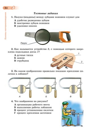 64
Основыматериаловедения
Тестовые задания
1.	Пазухи (впадины) между зубцами ножовки служат для
А удобства разведения зубцов
Б	заострения зубцов ножовки
В	удаления опилок
Пазухи
2.	Как называется устройство 2, с помощью которого закре-
плена подкладная доска 1?
А ручные тиски
Б	зажим
В	струбцина
3.	На каком изображении правильно показано крепление пи-
лочки в лобзике?
А Б В
4.	Что изображено на рисунке?
А	организация рабочего места
Б	выполнение работы лобзиком
В	процесс установления пилочки
Г	 процесс крепления заготовки
1
2
 