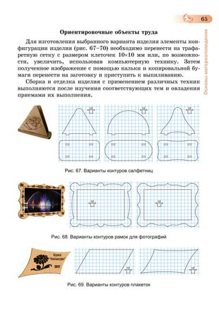 65
Основыматериаловедения
Ориентировочные объекты труда
Для изготовления выбранного варианта изделия элементы кон-
фигурации изделия (рис. 67–70) необходимо перенести на трафа-
ретную сетку с размером клеточек 10×10 мм или, по возможно-
сти, увеличить, использовав компьютерную технику. Затем
полученное изображение с помощью кальки и копировальной бу-
маги перенести на заготовку и приступить к выпиливанию.
Сборка и отделка изделия с применением различных техник
выполняются после изучения соответствующих тем и овладения
приемами их выполнения.
Рис. 67. Варианты контуров салфетниц
Рис. 68. Варианты контуров рамок для фотографий
Рис. 69. Варианты контуров плакеток
 