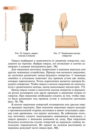 68
Основыматериаловедения
Рис. 76. Сверло, закреп­
ленное в патроне
Рис. 77. Размечание центра
отверстия
Сверло подбирают в зависимости от диаметра отверстия, ука-
занного на чертеже. Выбрав сверло, его вставляют и плотно за-
жимают в патроне инструмента (рис. 76).
Для сверления заготовку закрепляют в зажимах верстака или
других зажимных устройствах. Прежде чем начинать сверление,
на заготовке размечают центр будущего отверстия. С помощью
линейки и угольника намечают под прямым углом две линии,
которые пересекаются. Точка пересечения является центром бу-
дущего отверстия. Чтобы сверло в начале сверления не соскольз-
нуло с размеченного центра, центр накалывают шилом (рис. 77).
Центр сверла ставят в наколотое шилом отверстие и вращени-
ем ручки коловорота или дрели приводят в движение патрон со
сверлом. При сверлении необходимо следить за тем, чтобы свер-
ло было размещено под прямым углом к плоскости заготовки
(рис. 78, 79).
В начале сверления отверстий коловоротом или дрелью свер-
ло вращают медленно. При сквозном сверлении сверло выходит
с противоположной стороны заготовки и может откалывать верх-
ние слои древесины, что портит заготовку. Во избежание этого,
под заготовку следует подкладывать деревянную подкладку, а
сверло вращать с меньшим нажимом на упор. При сверлении
большого количества глухих отверстий на заданную глубину ис-
пользуют ограничители. Их крепят на нужном расстоянии от
вершины режущей части сверла (рис. 80).
 