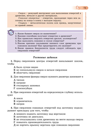 71
Основыматериаловедения
Сверло – режущий инструмент для выполнения отверстий в
древесине, металле и других материалах.
Сквозное отверстие – отверстие, проходящее через всю за-
готовку из конца в конец с выходом наружу.
Спираль – металлическая полоса или провод, закрученные
по кривой линии.
1.	Какие бывают сверла по назначению?
2.	Какими способами получают отверстия в древесине?
3.	Как правильно сверлить отверстия дрелью, коловоротом?
4.	Как выполнить сквозное и глухое отверстия?
5.	Какова причина скалывания нижнего слоя древесины при
сквозном пилении? Как предотвратить это явление?
6.	Какие правила безопасности труда следует соблюдать при
сверлении отверстий?
Тестовые задания
1.	Перед сверлением центры отверстий накалывают шилом,
чтобы
А	было лучше видно
Б	не соскользнуло сверло в начале сверления
В	облегчить сверление
2.	Для сверления фанеры сверло нужного диаметра зажимают в
А	тисках
Б	патроне
В	столярных зажимах
Г	 плоскогубцах
3.	При сверлении отверстий на определенную глубину исполь-
зуют
А	шило
Б	ограничитель
В	патрон
4.	При сверлении сквозных отверстий под заготовку подкла-
дывают прокладку для того, чтобы
А	немного поднять заготовку над верстаком
Б	заготовка не двигалась
В	не откалывались слои древесины на месте выхода сверла
Г	 повысить производительность труда
Д не портить крышку верстака при сквозном сверлении
 