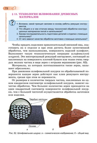 72
Основыматериаловедения
§ 11. ТЕХНОЛОГИЯ ШЛИФОВАНИЯ ДРЕВЕСНЫХ
МАТЕРИАЛОВ
1. Вспомни, какой принцип заложен в основу работы режущих инстру-
ментов.
2. Что общего и в чем отличие между технологией обработки конструк­
ционных материалов пилой и напильником?
3. Какова последовательность подготовки деталей к отделке с помощью
напильника?
4. От чего зависит качество обработки заготовки с помощью напильника?
Чтобы придать изделиям привлекательный внешний вид, под-
готовить их к отделке и при этом достичь более качественной
обработки, чем напильниками, поверхность изделий шлифуют.
Вы­полняют такую технологическую операцию шлифовальной
шкуркой. Это многорезцовый режущий инструмент, состоящий из
наклеенных на поверхность плотной бумаги или ткани очень твер-
дых мелких частиц в виде зерен с острыми вершинами (рис. 82).
Материалы, из которых изготавливаются такие зерна, назы-
вают абразивами.
При движении шлифовальной шкурки по обрабатываемой по-
верхности каждое зерно действует как клин режущего инстру-
мента, срезая при этом ее неровности.
От размеров и количества твердых частиц, наклеенных на од-
ном квадратном сантиметре шлифовальной шкурки, зависит ка-
чество обработки. Чем большее количество зерен приходится на
один квадратный сантиметр поверхности шлифовальной шкур-
ки, тем с большей чистотой осуществляется обработка заготовки
или изделия.
Основа
Твердые частицы
а б
Рис. 82. Шлифовальная шкурка: а – схематическое изображение; б – общий вид
 