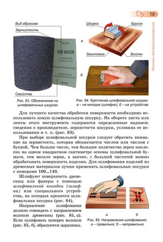 73
Основыматериаловедения
Зернистость
Вид абразива
Свойства
Рис. 83. Обозначение на
шлифовальных шкурках
Шкурка Брусок
ВойлокЗаготовка
б
а
Рис. 84. Крепление шлифовальной шкурки:
а – на колодке (шлифке); б – на устройстве
Для лучшего качества обработки поверхности необходимо ис-
пользовать новую шлифовальную шкурку. На обороте листа или
ленты этого инструмента содержатся определенные надписи:
сведения о производителе, зернистости шкурки, условиях ее ис-
пользования и т. п. (рис. 83).
При выборе шлифовальной шкурки следует обратить внима-
ние на зернистость, которая обозначается числом или числом с
буквой. Чем больше число, тем большее количество зерен накле­
е­но на одном квадратном сантиметре основы шлифовальной бу-
маги, тем мельче зерна, а значит, с большей чис­тотой можно
обрабатывать поверхность изделия. Для шлифования изделий из
древесных материалов лучше применять шлифовальные шкурки
с номерами 100…140.
Шлифуют поверхность древе-
сины или фанеры с помощью
шлифовальной колодки (шлиф­
ка) или специального устрой-
ства, на которых крепится шли-
фовальная шкурка (рис. 84).
Направление шлифования
должно совпадать с направле­нием
волокон древесины (рис. 85, а).
Если шлифовать поперек волокон
(рис. 85, б), образуются царапины.
				 а 						 б
Рис. 85. Направления шлифования:
а – правильно; б – неправильно
 
