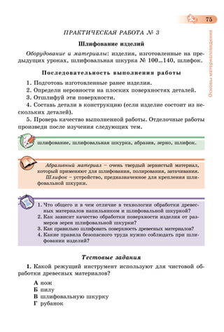 75
Основыматериаловедения
ПРАКТИЧЕСКАЯ РАБОТА № 3
Шлифование изделий
Оборудование и материалы: изделия, изготовленные на пре-
дыдущих уроках, шлифовальная шкурка № 100…140, шлифок.
Последовательность выполнения работы
1. Подготовь изготовленные ранее изделия.
2. Определи неровности на плоских поверхностях деталей.
3. Отшлифуй эти поверхности.
4. Составь детали в конструкцию (если изделие состоит из не-
скольких деталей).
5. Проверь качество выполненной работы. Отделочные работы
произведи после изучения следующих тем.
шлифование, шлифовальная шкурка, абразив, зерно, шлифок.
Абразивный материал – очень твердый зернистый материал,
который применяют для шлифования, полирования, затачивания.
Шлифок – устройство, предназначенное для крепления шли-
фовальной шкурки.
1.	Что общего и в чем отличие в технологии обработки древес-
ных материалов напильником и шлифовальной шкуркой?
2.	Как зависит качество обработки поверхности изделия от раз-
меров зерен шлифовальной шкурки?
3.	Как правильно шлифовать поверхность древесных материалов?
4.	Какие правила безопасного труда нужно соблюдать при шли-
фовании изделий?
Тестовые задания
1.	Какой режущий инструмент используют для чистовой об-
работки древесных материалов?
А	нож
Б	пилу
В	шлифовальную шкурку
Г	 рубанок
 