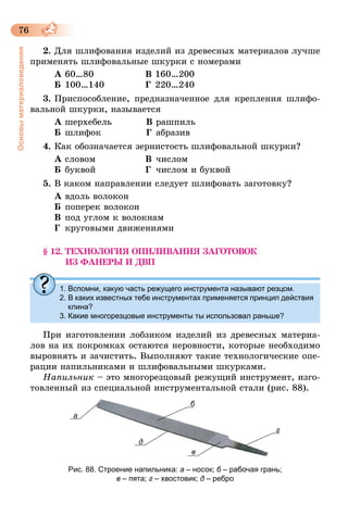 76
Основыматериаловедения
2.	Для шлифования изделий из древесных материалов лучше
применять шлифовальные шкурки с номерами
А	60…80	 В	160…200
Б	100…140	 Г	220…240
3.	Приспособление, предназначенное для крепления шлифо-
вальной шкурки, называется
А	шерхебель	 В	рашпиль
Б	шлифок	 Г	абразив
4.	Как обозначается зернистость шлифовальной шкурки?
А	словом	 В	числом
Б	буквой	 Г	числом и буквой
5.	В каком направлении следует шлифовать заготовку?
А	вдоль волокон
Б	поперек волокон
В	под углом к волокнам
Г	 круговыми движениями
§ 12. ТЕХНОЛОГИЯ ОПИЛИВАНИЯ ЗАГОТОВОК
ИЗ ФАНЕРЫ И ДВП
1. Вспомни, какую часть режущего инструмента называют резцом.
2. В каких известных тебе инструментах применяется принцип действия
клина?
3. Какие многорезцовые инструменты ты использовал раньше?
При изготовлении лобзиком изделий из древесных материа-
лов на их покромках остаются неровности, которые необходимо
выровнять и зачистить. Выполняют такие технологические опе-
рации напильниками и шлифовальными шкурками.
Напильник – это многорезцовый режущий инструмент, изго-
товленный из специальной инструментальной стали (рис. 88).
а
б
д
в
г
Рис. 88. Строение напильника: а – носок; б – рабочая грань;
в – пята; г – хвостовик; д – ребро
 