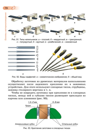78
Основыматериаловедения
а б в
г д е ж
Рис. 91. Типы напильников: а – плоский; б – квадратный; в – трехгранный;
г – полукруглый; д – круглый; е – ромбический; ж – ножовочный
					 а 														 б
Рис. 92. Виды надфилей: а – схематическое изображение; б – общий вид
Обработку заготовок из древесных материалов напильниками
осуществляют после надежного крепления их в зажимных
устройствах. Для этого используют слесарные тиски, струбцины,
зажимы столярного верстака и т. п.
Чтобы не повредить заготовку при креплении ее в слесарных
тисках, между ней и губками тисков размещают прокладки из
картона или алюминия (рис. 93).
Чугун
Стальные губкиАлюминиевые губки
Рис. 93. Крепление заготовки в слесарных тисках
 
