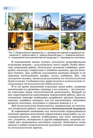 8
Вступление
В повседневной жизни человек пользуется разнообразными
полезными вещами – результатами своего труда. Чтобы облег-
чить домашнюю работу, используют кухонные комбайны, мясо-
рубки, пылесосы, стиральные и швейные машины, другую быто-
вую технику. Для удобства пользования разными вещами и их
хранения изготавливают шкафы, столы, хлебницы. Все, чем
пользуется человек, является результатом его технологической
деятельности. Следовательно, труд является неотъемлемой со­
ставляющей технологической деятельности.
В то же время выполнение отдельных видов работ, например
изготовление из древесины сувенира и его отделка, – это несколь-
ко отдельных видов технологической деятельности. Каждый из
них характеризуется выполнением определенной работы. Для из-
готовления сувенира необходимо разработать рисунок будущего
изделия, подобрать материал для его изготовления, выполнить
разметку заготовки, изготовить и украсить изделие и т. п.
Вид технологической деятельности, направленной на выполне­
ние конкретной работы, называется технологической операцией.
В современном понимании под технологией подразумевается
описание приемов выполнения определенных видов работ, их по-
следовательности, перечня необходимых для этого инструмен-
тов, устройств, материалов и другой информации, владение ко-
торой дает возможность изготовить изделие. Отмечаются такие
данные в особом технологическом документе, который называет-
ся технологической картой.
Рис. 3. Промышленные предприятия: а – производство изделий из древесных ма-
териалов; б – добыча нефти; в – добыча железной руды; г – плавление металла;
д – выращивание сельскохозяйственной продукции; е – производство пластмассы
б в
д е
a
г
 