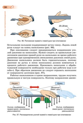 80
Основыматериаловедения
Рис. 96. Положение правой и левой руки при опиливании
Остальными пальцами поддерживают ручку снизу. Ладонь левой
руки кладут на конец напильника (рис. 96).
При опиливании следует придерживаться координации уси-
лий давления на напильник. Нужно следить за правильным уве-
личением давления правой руки на напильник во время рабочего
движения при одновременном уменьшении давления левой руки.
Движение напильника должно быть горизонтальным, поэтому
давление на ручку и носок напильника должно изменяться в
процессе рабочего движения. Прижимать напильник к обраба-
тываемой поверхности необходимо только при рабочем ходе («от
себя»). При обратном движении не следует отрывать напильник
от поверхности заготовки (рис. 97).
Работая напильником в одном направлении, трудно получить
правильную и чистую поверхность. Поэтому направление движе-
Усилие, создаваемое
правой рукой, постепенно
увеличивается
Усилие, создаваемое
левой рукой, постепенно
уменьшается
Начало
Движение
правой руки
Движение
левой  руки
Конец
Рис. 97. Распределение усилий правой и левой руки при опиливании
 