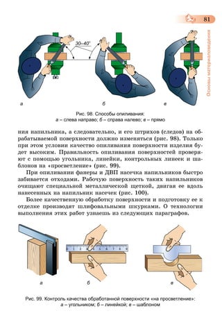 81
Основыматериаловедения
а б
30–40°
в
Рис. 98. Способы опиливания:
а – слева направо; б – справа налево; в – прямо
ния напильника, а следовательно, и его штрихов (следов) на об-
рабатываемой поверхности должно изменяться (рис. 98). Только
при этом условии качество опиливания поверхности изделия бу-
дет высоким. Правильность опиливания поверхностей проверя-
ют с помощью угольника, линейки, контрольных линеек и ша-
блонов на «просветление» (рис. 99).
При опиливании фанеры и ДВП насечка напильников быстро
забивается отходами. Рабочую поверхность таких напильников
очищают специальной металлической щеткой, двигая ее вдоль
нанесенных на напильник насечек (рис. 100).
Более качественную обработку поверхности и подготовку ее к
отделке производят шлифовальными шкурками. О технологии
выполнения этих работ узнаешь из следующих параграфов.
а б в
Рис. 99. Контроль качества обработанной поверхности «на просветление»:
а – угольником; б – линейкой; в – шаблоном
 