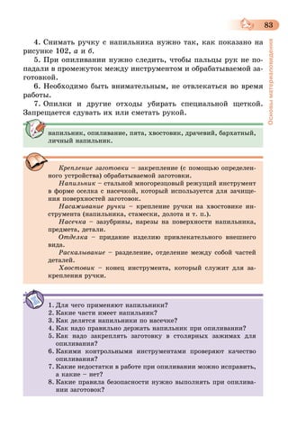 83
Основыматериаловедения
4. Снимать ручку с напильника нужно так, как показано на
рисунке 102, а и б.
5. При опиливании нужно следить, чтобы пальцы рук не по-
падали в промежуток между инструментом и обрабатываемой за-
готовкой.
6. Необходимо быть внимательным, не отвлекаться во время
работы.
7. Опилки и другие отходы убирать специальной щеткой.
Запрещается сдувать их или сметать рукой.
напильник, опиливание, пята, хвостовик, драчевий, бархатный,
личный напильник.
Крепление заготовки – закрепление (с помощью определен-
ного устройства) обрабатываемой заготовки.
Напильник – стальной многорезцовый режущий инструмент
в форме оселка с насечкой, который используется для зачище-
ния поверхностей заготовок.
Насаживание ручки – крепление ручки на хвостовике ин-
струмента (напильника, стамески, долота и т. п.).
Насечка – зазубрины, нарезы на поверхности напильника,
предмета, детали.
Отделка – придание изделию привлекательного внешнего
вида.
Раскалывание – разделение, отделение между собой частей
деталей.
Хвостовик – конец инструмента, который служит для за-
крепления ручки.
1.	Для чего применяют напильники?
2.	Какие части имеет напильник?
3.	Как делятся напильники по насечке?
4.	Как надо правильно держать напильник при опиливании?
5.	Как надо закреплять заготовку в столярных зажимах для
опиливания?
6.	Какими контрольными инструментами проверяют качество
опиливания?
7.	Какие недостатки в работе при опиливании можно исправить,
а какие – нет?
8.	Какие правила безопасности нужно выполнять при опилива-
нии заготовок?
 