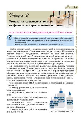 85
Технологиясоединениядеталейизфанерыидеревоволокнистыхплит
Раздел 2.
Технология соединения деталей
из фанеры и деревоволокнистых плит
§ 13. ТЕХНОЛОГИЯ СОЕДИНЕНИЯ ДЕТАЛЕЙ НА КЛЕЮ
1. Какие способы соединения деталей в конструкцию тебе известны?
С помощью каких инструментов и конструктивных элементов они
выполняются?
2. Какие общие и отличительные признаки таких соединений?
Чтобы сложить любое изделие из деталей в конструкцию, их
нужно определенным образом соединить между собой. Применяют
разные способы соединений. Многие из них ты знаешь.
Распространенный способ соединения деталей в столярном деле –
склеивание. Клеевые соединения повышают прочность и долго-
вечность соединяемых элементов, дают возможность соединять
как тонкие заготовки, так и щиты больших размеров.
Промышленность выпускает различные виды клеев, готовых
к использованию. В школьных мастерских ты будешь пользо-
ваться клеем ПВА (рис. 103). Он имеет целый ряд преимуществ:
образует прочное соединение, не токсичен, при загустевании рас-
творяется водой, медленно высыхает, устойчив к воздействию
влаги, противодействует загниванию мест склеивания, после вы-
сыхания становится прозрачным.
Склеивание клеем ПВА выполняется в следующей последова-
тельности:
–	 выбор устройств для уплотнения
мест склеивания;
–	 подготовка древесины к склеива-
нию;
–	нанесение клея на поверхности,
подлежащие склеиванию;
–	уплотнение мест склеивания
струбцинами или другими зажимны-
ми устройствами;
–	выдержка деталей для высыха-
ния клея (24 ч). Рис. 103. Упаковки клея ПВА
 