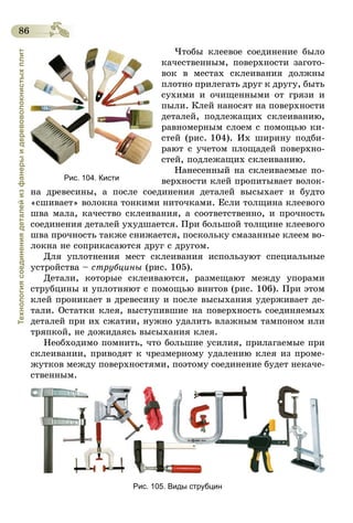 86
Технологиясоединениядеталейизфанерыидеревоволокнистыхплит
Чтобы клеевое соединение было
качественным, поверхности загото-
вок в местах склеивания должны
плотно прилегать друг к другу, быть
сухими и очищенными от грязи и
пыли. Клей наносят на поверхности
деталей, подлежащих склеиванию,
равномерным слоем с помощью ки-
стей (рис. 104). Их ширину подби-
рают с учетом площадей поверхно-
стей, подлежащих склеиванию.
Нанесенный на склеиваемые по-
верхности клей пропитывает волок-
на древесины, а после соединения деталей высыхает и будто
«сшивает» волокна тонкими ниточками. Если толщина клеевого
шва мала, качество склеивания, а соответственно, и прочность
соединения деталей ухудшается. При боль­шой толщине клеевого
шва прочность также снижается, поскольку смазанные клеем во-
локна не соприкасаются друг с другом.
Для уплотнения мест склеивания используют специальные
устройства – струбцины (рис. 105).
Детали, которые склеиваются, размещают между упорами
струбцины и уплотняют с помощью винтов (рис. 106). При этом
клей проникает в древесину и после высыхания удерживает де-
тали. Остатки клея, выступившие на поверхность соединяемых
деталей при их сжатии, нужно удалить влажным тампоном или
тряпкой, не дожидаясь высыхания клея.
Необходимо помнить, что большие усилия, прилагаемые при
склеивании, приводят к чрезмерному удалению клея из проме-
жутков между поверхностями, поэтому соединение будет некаче-
ственным.
Рис. 105. Виды струбцин
Рис. 104. Кисти
 