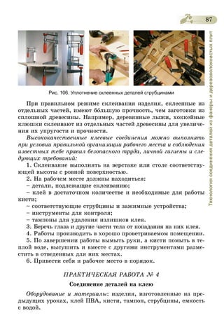 87
Технологиясоединениядеталейизфанерыидеревоволокнистыхплит
Рис. 106. Уплотнение склеенных деталей струбцинами
При правильном режиме склеивания изделия, склеенные из
отдельных частей, имеют большую прочность, чем заготовки из
сплошной древесины. Например, деревянные лыжи, хоккейные
клюшки склеивают из отдельных частей древесины для увеличе-
ния их упругости и прочности.
Высококачественные клеевые соединения можно выполнять
при условии правильной организации рабочего места и соблюдения
известных тебе правил безопасного труда, личной гигиены и сле­
дующих требований:
1. Склеивание выполнять на верстаке или столе соответству-
ющей высоты с ровной поверхностью.
2. На рабочем месте должны находиться:
– детали, подлежащие склеиванию;
– клей в достаточном количестве и необходимые для работы
кисти;
– соответствующие струбцины и зажимные устройства;
– инструменты для контроля;
– тампоны для удаления излишков клея.
3. Беречь глаза и другие части тела от попадания на них клея.
4. Работы производить в хорошо проветриваемом помещении.
5. По завершении работы вымыть руки, а кисти помыть в те-
плой воде, высушить и вместе с другими инструментами разме-
стить в отведенных для них местах.
6. Привести себя и рабочее место в порядок.
ПРАКТИЧЕСКАЯ РАБОТА № 4
Соединение деталей на клею
Оборудование и материалы: изделия, изготовленные на пре-
дыдущих уроках, клей ПВА, кисти, тампон, струбцины, емкость
с водой.
 