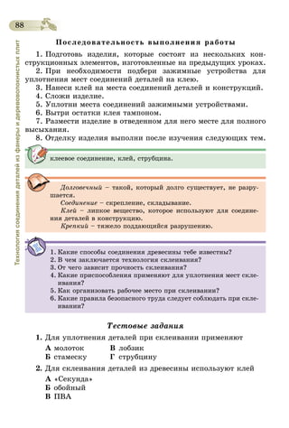 88
Технологиясоединениядеталейизфанерыидеревоволокнистыхплит
Последовательность выполнения работы
1. Подготовь изделия, которые состоят из нескольких кон-
струкционных элементов, изготовленные на предыдущих уроках.
2. При необходимости подбери зажимные устройства для
уплотнения мест соединений деталей на клею.
3. Нанеси клей на места соединений деталей и конструкций.
4. Сложи изделие.
5. Уплотни места соединений зажимными устройствами.
6. Вытри остатки клея тампоном.
7. Размести изделие в отведенном для него месте для полного
высыхания.
8. Отделку изделия выполни после изучения следующих тем.
клеевое соединение, клей, струбцина.
Долговечный – такой, который долго существует, не разру-
шается.
Соединение – скрепление, складывание.
Клей – липкое вещество, которое используют для соедине-
ния деталей в конструкцию.
Крепкий – тяжело поддающийся разрушению.
1.	Какие способы соединения древесины тебе известны?
2.	В чем заключается технология склеивания?
3.	От чего зависит прочность склеивания?
4.	Какие приспособления применяют для уплотнения мест скле-
ивания?
5.	Как организовать рабочее место при склеивании?
6.	Какие правила безопасного труда следует соблюдать при скле-
ивании?
Тестовые задания
1.	Для уплотнения деталей при склеивании применяют
А	молоток	 В	лобзик
Б	стамеску	 Г	струбцину
2.	Для склеивания деталей из древесины используют клей
А	«Секунда»
Б	обойный
В	ПВА
 