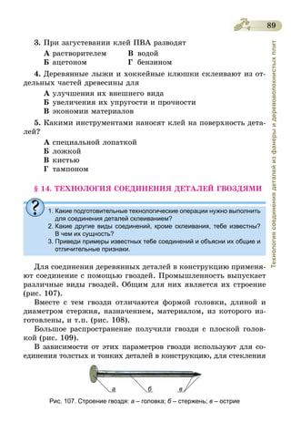 89
Технологиясоединениядеталейизфанерыидеревоволокнистыхплит
3.	При загустевании клей ПВА разводят
А	растворителем 	 В	водой
Б	ацетоном	 Г	бензином
4.	Деревянные лыжи и хоккейные клюшки склеивают из от-
дельных частей древесины для
А	улучшения их внешнего вида
Б	увеличения их упругости и прочности
В	экономии материалов
5.	Какими инструментами наносят клей на поверхность дета-
лей?
А	специальной лопаткой
Б	ложкой
В	кистью
Г	 тампоном
§ 14. ТЕХНОЛОГИЯ СОЕДИНЕНИЯ ДЕТАЛЕЙ ГВОЗДЯМИ
1. Какие подготовительные технологические операции нужно выполнить
для соединения деталей склеиванием?
2. Какие другие виды соединений, кроме склеивания, тебе известны?
В чем их сущность?
3. Приведи примеры известных тебе соединений и объясни их общие и
отличительные признаки.
Для соединения деревянных деталей в конструкцию применя-
ют соединение с помощью гвоздей. Промышленность выпускает
различные виды гвоздей. Общим для них является их строение
(рис. 107).
Вместе с тем гвозди отличаются формой головки, длиной и
диаметром стержня, назначением, материалом, из которого из-
готовлены, и т.п. (рис. 108).
Большое распространение получили гвозди с плоской голов-
кой (рис. 109).
В зависимости от этих параметров гвозди используют для со­
единения толстых и тонких деталей в конструкцию, для стекления
а б в
Рис. 107. Строение гвоздя: а – головка; б – стержень; в – острие
 