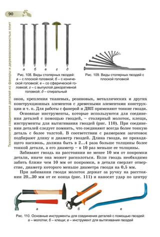 90
Технологиясоединениядеталейизфанерыидеревоволокнистыхплит
а б в г д
Рис. 108. Виды столярных гвоздей:
а – с плоской головкой; б – с кониче-
ской головкой; в – со сферической го-
ловкой; г – с выпуклой декоративной
головкой; д – спиральный
Рис. 109. Виды столярных гвоздей с
плоской головкой
окон, крепления тканевых, резиновых, металлических и других
конструкционных элементов с древесными элементами конструк-
ции и т. п. Для работы с фанерой и ДВП применяют тонкие гвозди.
Основные инструменты, которые используются для соедине-
ния деталей с помощью гвоздей, – столярный молоток, клещи,
инструменты для вытягивания гвоздей (рис. 110). При соедине-
нии деталей следует помнить, что соединяют всегда более тонкую
деталь с более толстой. В соответствии с размерами заготовок
подбирают длину и диаметр гвоздей. Длина гвоздя, не проходя-
щего насквозь, должна быть в 2...4 раза больше толщины более
тонкой детали, а его диаметр – в 10 раз меньше ее толщины.
Забивают гвоздь на расстоянии не менее 10 мм от покромки
детали, иначе она может расколоться. Если гвоздь необходимо
забить ближе чем 10 мм от покромки, в детали сверлят отвер-
стие, диаметр которого меньше диаметра гвоздя на 0,5 мм.
При забивании гвоздя молоток держат за ручку на расстоя-
нии 20…30 мм от ее конца (рис. 111) и наносят удар по центру­
а б в
Рис. 110. Основные инструменты для соединения деталей с помощью гвоздей:
а – молотки; б – клещи; в – инструмент для вытягивания гвоздей
 