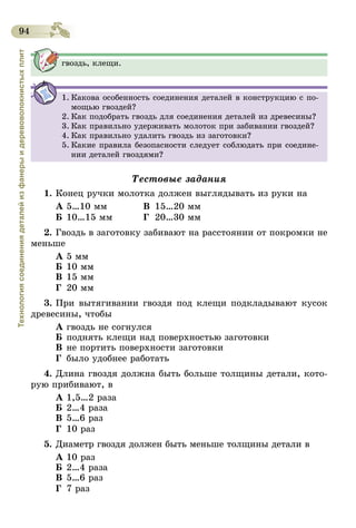 94
Технологиясоединениядеталейизфанерыидеревоволокнистыхплит
гвоздь, клещи.
1.	Какова особенность соединения деталей в конструкцию с по-
мощью гвоздей?
2.	Как подобрать гвоздь для соединения деталей из древесины?
3.	Как правильно удерживать молоток при забивании гвоздей?
4.	Как правильно удалить гвоздь из заготовки?
5.	Какие правила безопасности следует соблюдать при соедине-
нии деталей гвоздями?
Тестовые задания
1.	Конец ручки молотка должен выглядывать из руки на
А	5…10 мм	 В	 15…20 мм
Б	10…15 мм	 Г	20…30 мм
2.	Гвоздь в заготовку забивают на расстоянии от покромки не
меньше
А	5 мм
Б	10 мм
В	15 мм
Г	 20 мм
3.	При вытягивании гвоздя под клещи подкладывают кусок
древесины, чтобы
А	гвоздь не согнулся
Б	поднять клещи над поверхностью заготовки
В	не портить поверхности заготовки
Г	 было удобнее работать
4.	Длина гвоздя должна быть больше толщины детали, кото-
рую прибивают, в
А	1,5…2 раза
Б	2…4 раза
В	5…6 раз
Г	 10 раз
5.	Диаметр гвоздя должен быть меньше толщины детали в
А	10 раз
Б	2…4 раза
В	5…6 раз
Г	 7 раз
 