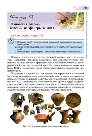 95
ТехнологияотделкиизделийизфанерыиДВП
Раздел 3.
Технология отделки
изделий из фанеры и ДВП
§ 15. ОТДЕЛКА ИЗДЕЛИЙ
1. Вспомни, какой технологической операцией завершается изготовле-
ние изделия.
2. Какое свойство древесины необходимо учитывать при отделке изде-
лий?
3. Что называют композицией? Какие виды композиций тебе известны?
История технологии отделки изделий насчитывает тысячеле-
тия. Например, изделия, найденные при археологических рас-
копках вблизи поселка Триполье, что в Киевской области, дати-
руются 5,4  тыс. лет до нашей эры. Изготовлены они из керамики
(рис. 120) и украшены различными рисунками, символами, ор-
наментами.
Предметов из древесины тех времен на территории нынешней
Украины не сохранилось из-за неустойчивости этого материала к
климатическим условиям (воздуху, влаге, действию солнечных лу-
чей и т. п.). Принимая во внимание то, что орудия труда из древе-
сины человек смастерил раньше, чем начал изготавливать вещи из
керамики, можно утверждать, что отделка изделий из древесины
осуществлялась значительно раньше, чем из керамики.
Рис. 120. Изделия времен трипольской культуры
 